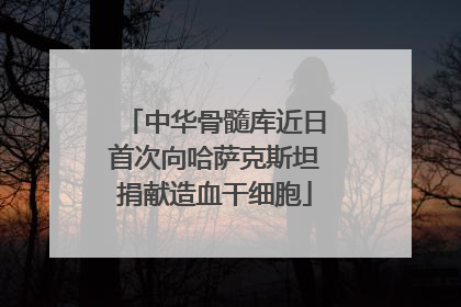 中华骨髓库近日首次向哈萨克斯坦捐献造血干细胞