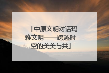 中原文明对话玛雅文明——跨越时空的美美与共