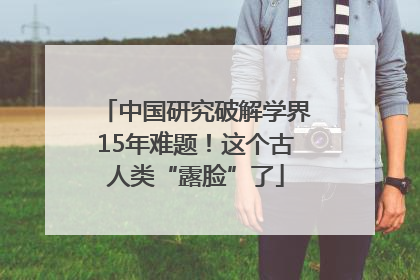 中国研究破解学界15年难题！这个古人类“露脸”了
