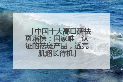 中国十大高口碑祛斑霜榜：国家唯一认证的祛斑产品，透亮肌超长待机