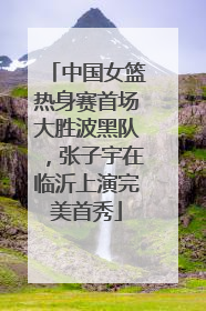 中国女篮热身赛首场大胜波黑队，张子宇在临沂上演完美首秀