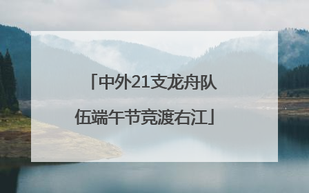 中外21支龙舟队伍端午节竞渡右江