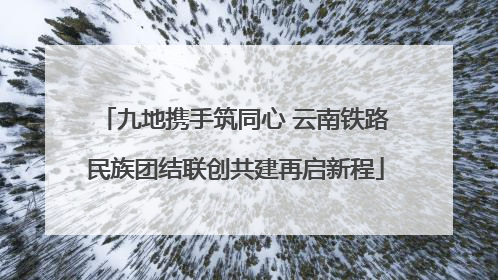 九地携手筑同心 云南铁路民族团结联创共建再启新程