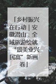 乡村振兴在行动｜安徽潜山：全域旅游绘就“景美业兴民富”新画卷