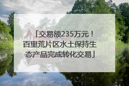 交易额235万元！百里荒片区水土保持生态产品完成转化交易