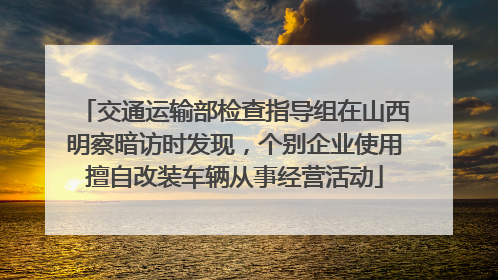 交通运输部检查指导组在山西明察暗访时发现，个别企业使用擅自改装车辆从事经营活动