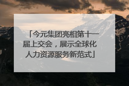今元集团亮相第十一届上交会，展示全球化人力资源服务新范式