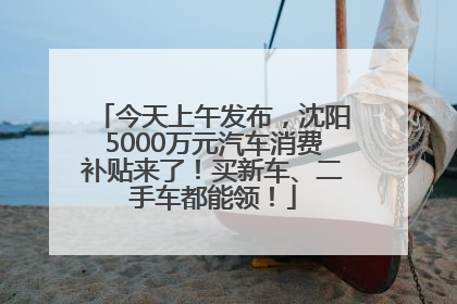 今天上午发布，沈阳5000万元汽车消费补贴来了！买新车、二手车都能领！