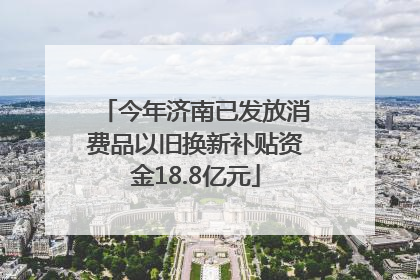 今年济南已发放消费品以旧换新补贴资金18.8亿元