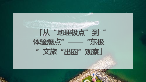 从“地理极点”到“体验爆点”——“东极”文旅“出圈”观察
