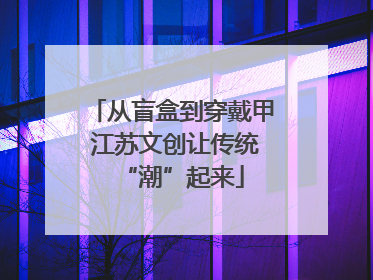 从盲盒到穿戴甲 江苏文创让传统“潮”起来