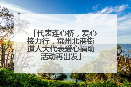 代表连心桥，爱心接力行，常州北港街道人大代表爱心捐助活动再出发