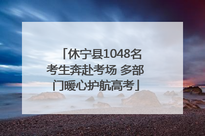 休宁县1048名考生奔赴考场 多部门暖心护航高考