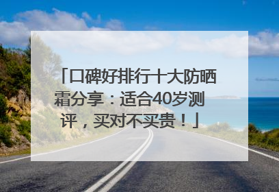 口碑好排行十大防晒霜分享：适合40岁测评，买对不买贵！