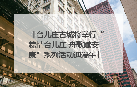 台儿庄古城将举行“粽情台儿庄 舟歌赋安康”系列活动迎端午