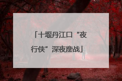 十堰丹江口“夜行侠”深夜鏖战