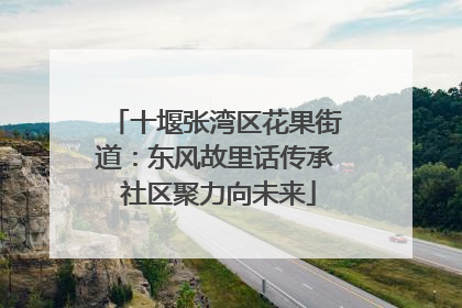 十堰张湾区花果街道：东风故里话传承 社区聚力向未来