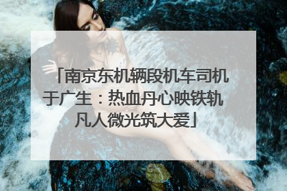 南京东机辆段机车司机于广生：热血丹心映铁轨 凡人微光筑大爱