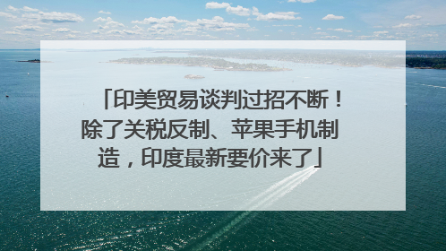 印美贸易谈判过招不断！除了关税反制、苹果手机制造，印度最新要价来了