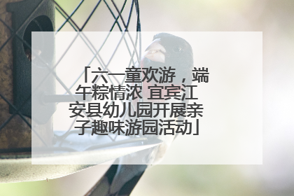 六一童欢游，端午粽情浓 宜宾江安县幼儿园开展亲子趣味游园活动