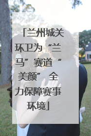 兰州城关环卫为“兰马”赛道“美颜” 全力保障赛事环境