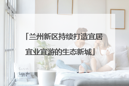兰州新区持续打造宜居宜业宜游的生态新城