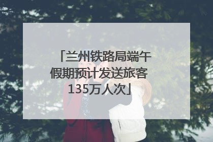 兰州铁路局端午假期预计发送旅客135万人次