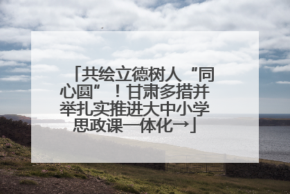 共绘立德树人“同心圆”！甘肃多措并举扎实推进大中小学思政课一体化→
