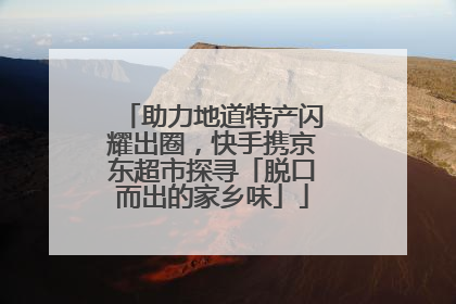 助力地道特产闪耀出圈，快手携京东超市探寻「脱口而出的家乡味」