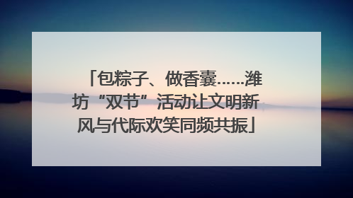 包粽子、做香囊……潍坊“双节”活动让文明新风与代际欢笑同频共振