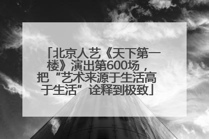 北京人艺《天下第一楼》演出第600场，把“艺术来源于生活高于生活”诠释到极致