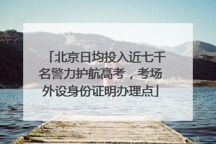 北京日均投入近七千名警力护航高考，考场外设身份证明办理点