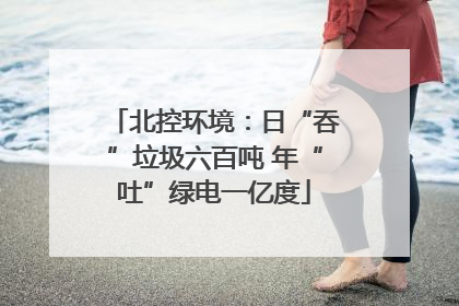 北控环境：日“吞”垃圾六百吨 年“吐”绿电一亿度