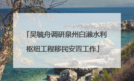 吴毓舟调研泉州白濑水利枢纽工程移民安置工作