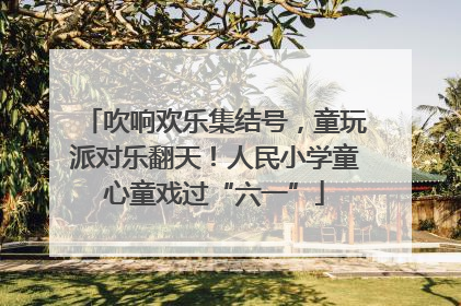 吹响欢乐集结号，童玩派对乐翻天！人民小学童心童戏过“六一”