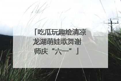 吃瓜玩趣绘清凉 龙湖萌娃歌舞谢师庆“六一”