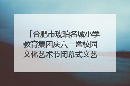 合肥市琥珀名城小学教育集团庆六一暨校园文化艺术节闭幕式文艺汇演圆满举行