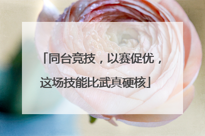 同台竞技，以赛促优，这场技能比武真硬核