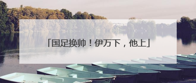 国足换帅！伊万下，他上