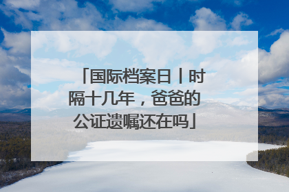 国际档案日丨时隔十几年，爸爸的公证遗嘱还在吗