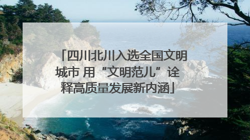 四川北川入选全国文明城市 用“文明范儿”诠释高质量发展新内涵