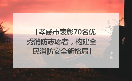 孝感市表彰70名优秀消防志愿者，构建全民消防安全新格局