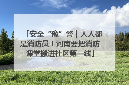 安全“豫”警｜人人都是消防员！河南要把消防课堂搬进社区第一线
