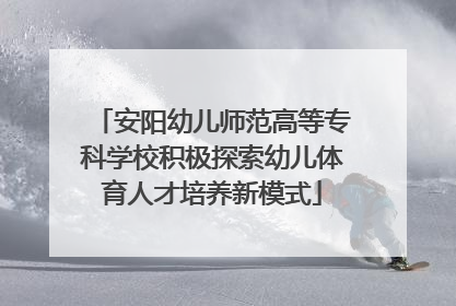 安阳幼儿师范高等专科学校积极探索幼儿体育人才培养新模式