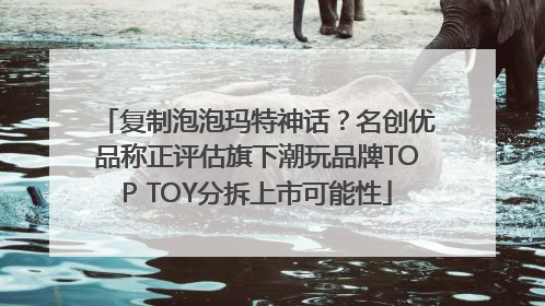 复制泡泡玛特神话？名创优品称正评估旗下潮玩品牌TOP TOY分拆上市可能性