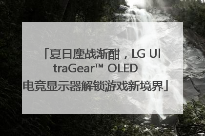夏日鏖战渐酣，LG UltraGear™ OLED电竞显示器解锁游戏新境界