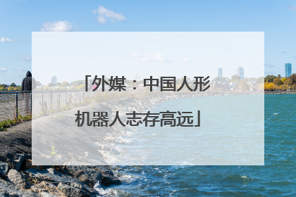 外媒：中国人形机器人志存高远