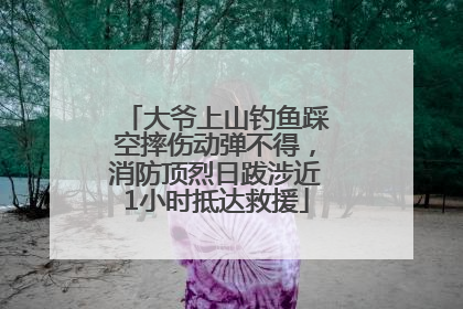 大爷上山钓鱼踩空摔伤动弹不得，消防顶烈日跋涉近1小时抵达救援