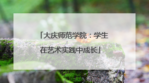 大庆师范学院：学生在艺术实践中成长