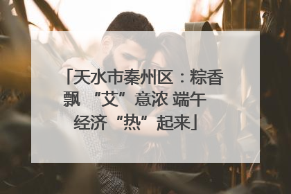 天水市秦州区：粽香飘 “艾”意浓 端午经济“热”起来
